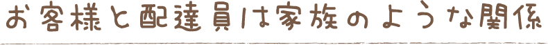 お客様と配達員は家族のような関係